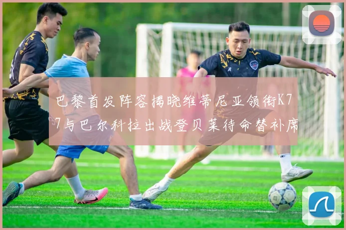 巴黎首发阵容揭晓维蒂尼亚领衔K77与巴尔科拉出战登贝莱待命替补席