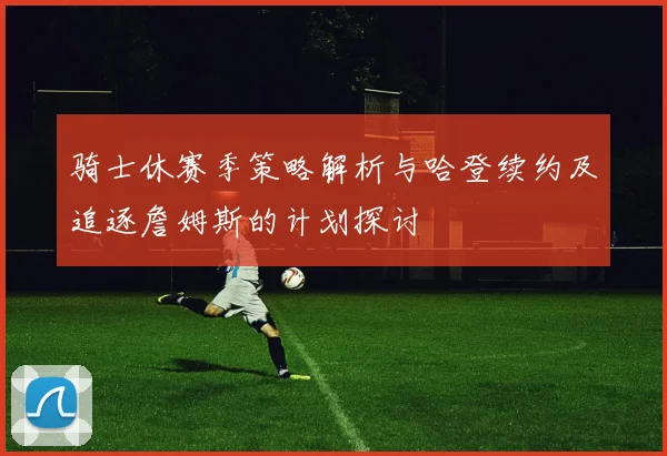 骑士休赛季策略解析与哈登续约及追逐詹姆斯的计划探讨