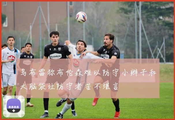 乌布雷称布伦森难以防守小辫子和大脑袋让防守者苦不堪言