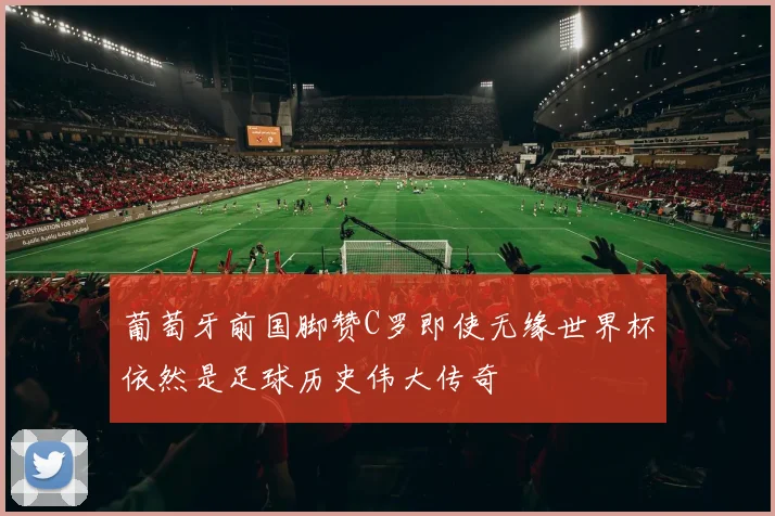 葡萄牙前国脚赞C罗即使无缘世界杯依然是足球历史伟大传奇