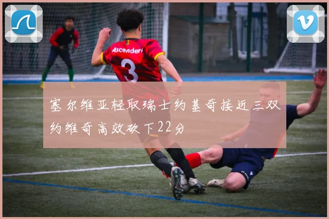 塞尔维亚轻取瑞士约基奇接近三双约维奇高效砍下22分