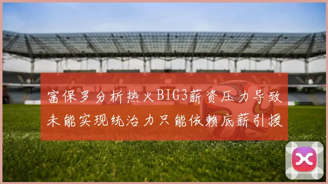富保罗分析热火BIG3薪资压力导致未能实现统治力只能依赖底薪引援