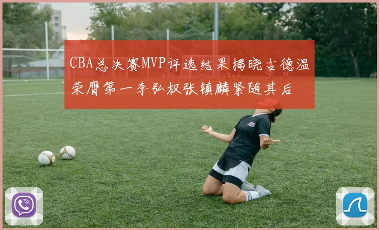 CBA总决赛MVP评选结果揭晓古德温荣膺第一李弘权张镇麟紧随其后