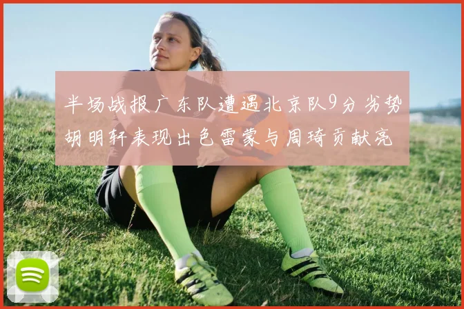 半场战报广东队遭遇北京队9分劣势胡明轩表现出色雷蒙与周琦贡献亮眼数据