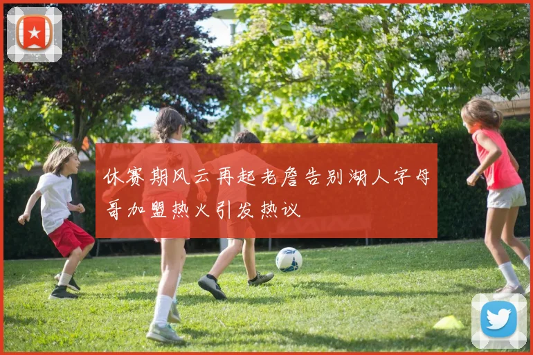 休赛期风云再起老詹告别湖人字母哥加盟热火引发热议