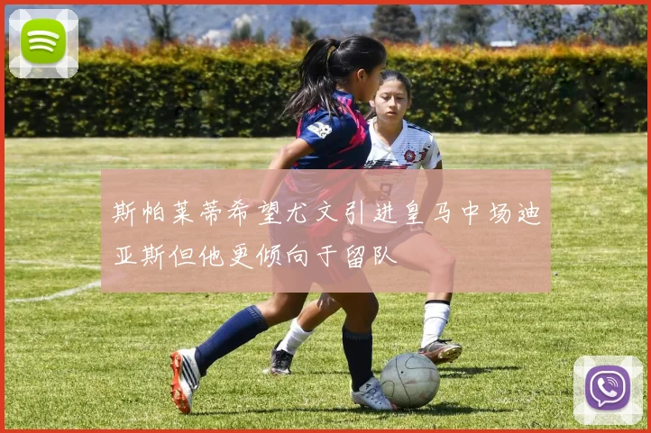 斯帕莱蒂希望尤文引进皇马中场迪亚斯但他更倾向于留队