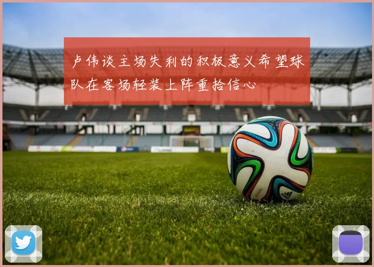 卢伟谈主场失利的积极意义希望球队在客场轻装上阵重拾信心